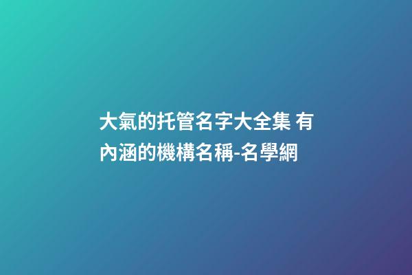 大氣的托管名字大全集 有內涵的機構名稱-名學網-第1張-公司起名-玄機派